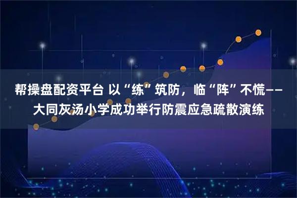 帮操盘配资平台 以“练”筑防，临“阵”不慌——大同灰汤小学成功举行防震应急疏散演练