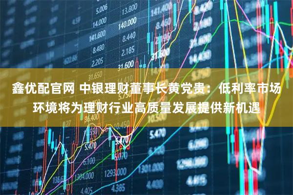 鑫优配官网 中银理财董事长黄党贵：低利率市场环境将为理财行业高质量发展提供新机遇