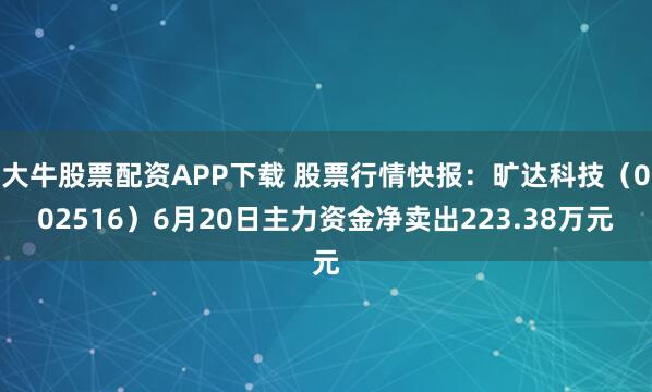 大牛股票配资APP下载 股票行情快报：旷达科技（002516）6月20日主力资金净卖出223.38万元