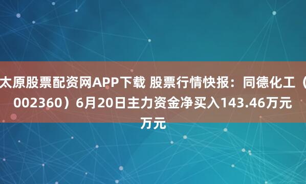 太原股票配资网APP下载 股票行情快报：同德化工（002360）6月20日主力资金净买入143.46万元