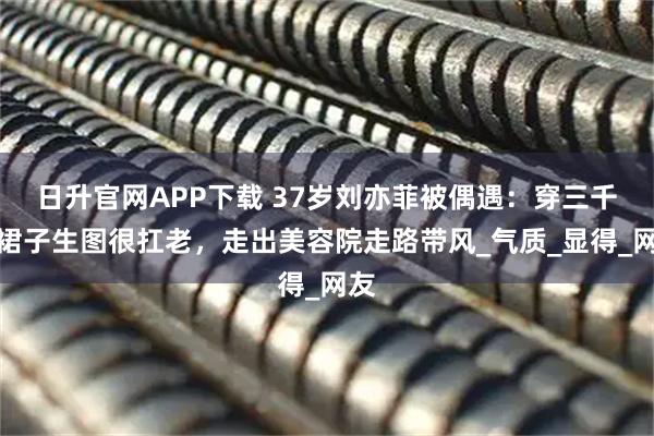 日升官网APP下载 37岁刘亦菲被偶遇：穿三千块裙子生图很扛老，走出美容院走路带风_气质_显得_网友