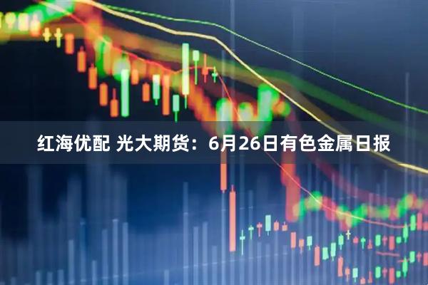 红海优配 光大期货：6月26日有色金属日报