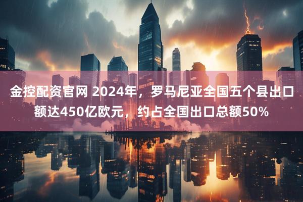 金控配资官网 2024年，罗马尼亚全国五个县出口额达450亿欧元，约占全国出口总额50%