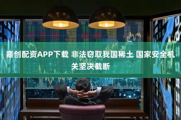 嘉创配资APP下载 非法窃取我国稀土 国家安全机关坚决截断
