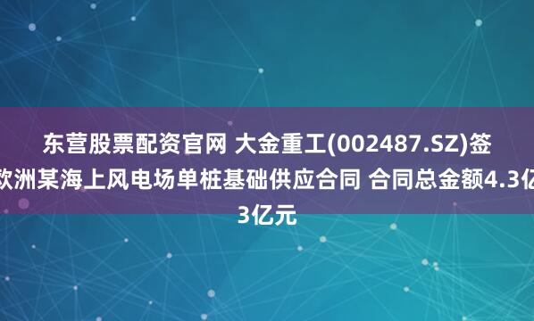 东营股票配资官网 大金重工(002487.SZ)签署欧洲某海上风电场单桩基础供应合同 合同总金额4.3亿元