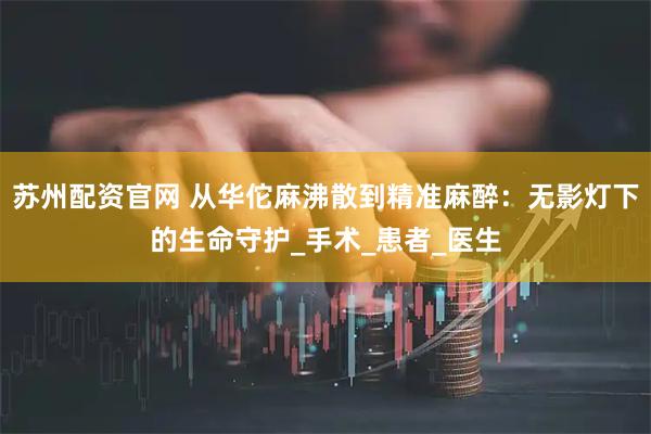 苏州配资官网 从华佗麻沸散到精准麻醉：无影灯下的生命守护_手术_患者_医生