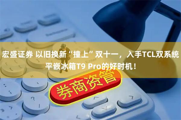 宏盛证券 以旧换新“撞上”双十一，入手TCL双系统平嵌冰箱T9 Pro的好时机！
