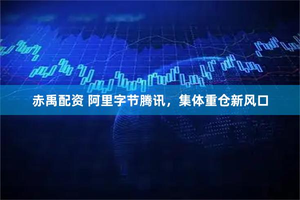 赤禹配资 阿里字节腾讯，集体重仓新风口