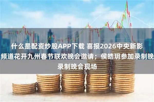 什么是配资炒股APP下载 喜报2026中央新影中学生频道花开九州春节联欢晚会邀请；侯皓玥参加录制晚会现场