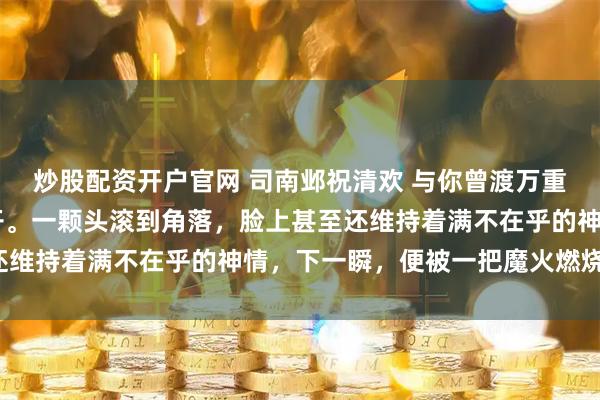 炒股配资开户官网 司南邺祝清欢 与你曾渡万重山 血腥气在房间内炸开。一颗头滚到角落，脸上甚至还维持着满不在乎的神情，下一瞬，便被一把魔火燃烧殆尽。