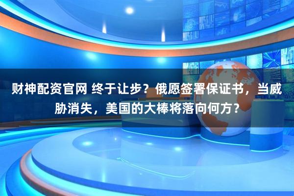 财神配资官网 终于让步？俄愿签署保证书，当威胁消失，美国的大棒将落向何方？