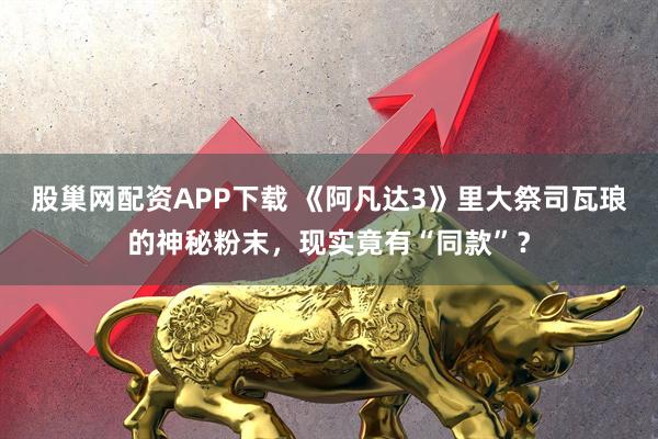 股巢网配资APP下载 《阿凡达3》里大祭司瓦琅的神秘粉末，现实竟有“同款”？