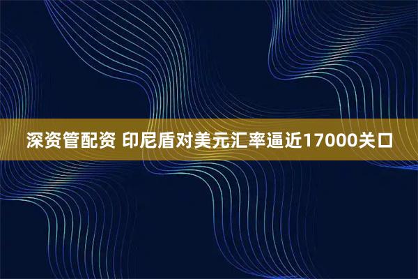深资管配资 印尼盾对美元汇率逼近17000关口