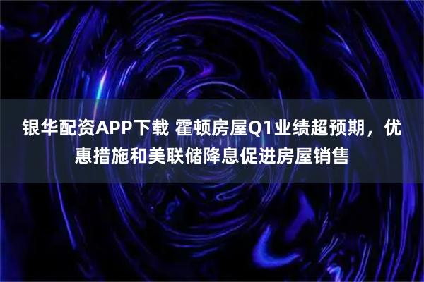 银华配资APP下载 霍顿房屋Q1业绩超预期，优惠措施和美联储降息促进房屋销售