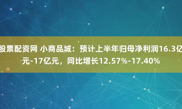 股票配资网 小商品城：预计上半年归母净利润16.3亿元-17亿元，同比增长12.57%-17.40%