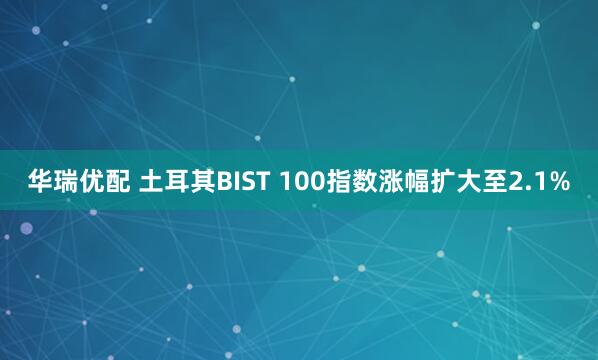 华瑞优配 土耳其BIST 100指数涨幅扩大至2.1%