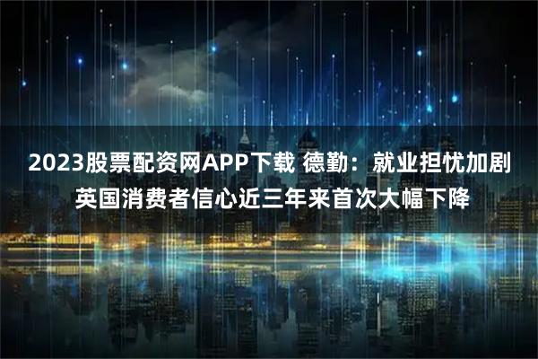 2023股票配资网APP下载 德勤：就业担忧加剧 英国消费者信心近三年来首次大幅下降