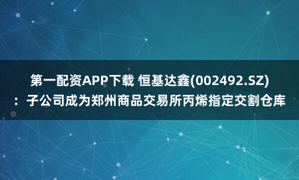 第一配资APP下载 恒基达鑫(002492.SZ)：子公司成为郑州商品交易所丙烯指定交割仓库