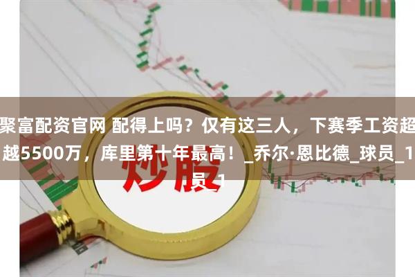 聚富配资官网 配得上吗？仅有这三人，下赛季工资超越5500万，库里第十年最高！_乔尔·恩比德_球员_1