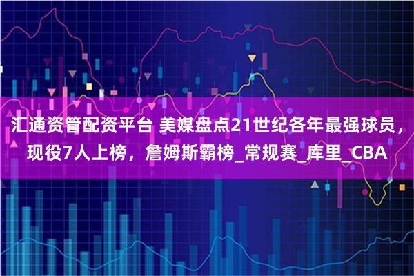 汇通资管配资平台 美媒盘点21世纪各年最强球员，现役7人上榜，詹姆斯霸榜_常规赛_库里_CBA