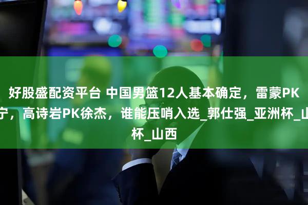 好股盛配资平台 中国男篮12人基本确定，雷蒙PK张宁，高诗岩PK徐杰，谁能压哨入选_郭仕强_亚洲杯_山西