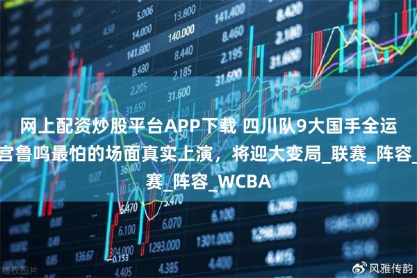 网上配资炒股平台APP下载 四川队9大国手全运扎堆，宫鲁鸣最怕的场面真实上演，将迎大变局_联赛_阵容_WCBA