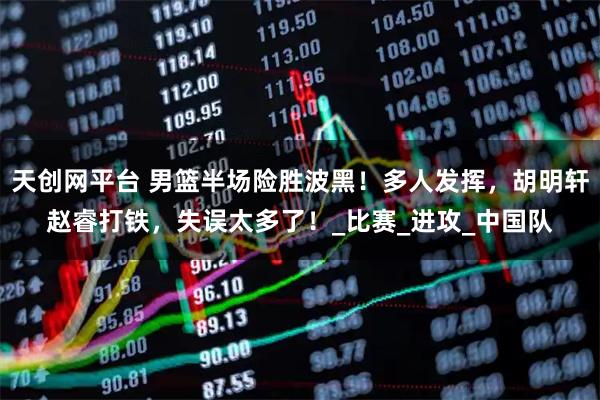 天创网平台 男篮半场险胜波黑！多人发挥，胡明轩赵睿打铁，失误太多了！_比赛_进攻_中国队