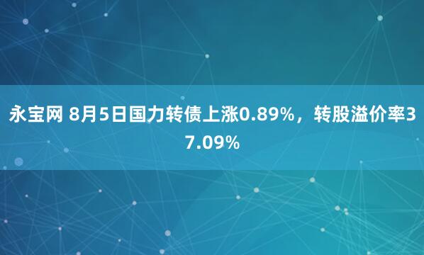 永宝网 8月5日国力转债上涨0.89%，转股溢价率37.09%