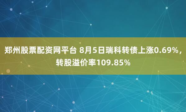 郑州股票配资网平台 8月5日瑞科转债上涨0.69%，转股溢价率109.85%
