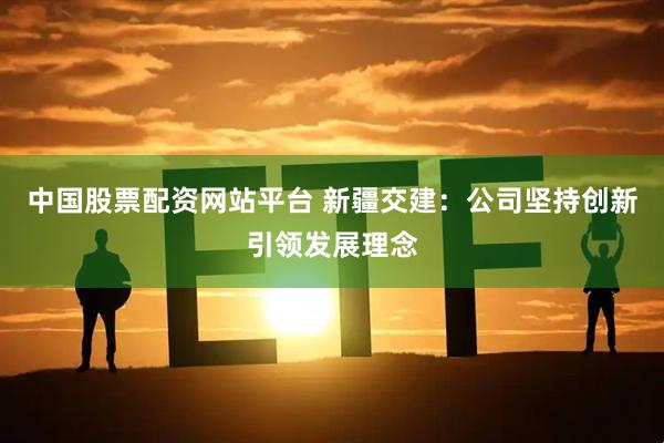 中国股票配资网站平台 新疆交建：公司坚持创新引领发展理念