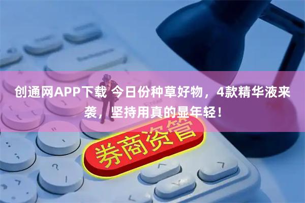 创通网APP下载 今日份种草好物，4款精华液来袭，坚持用真的显年轻！