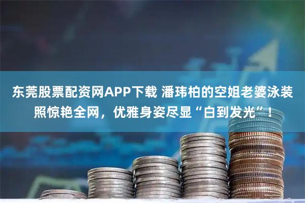 东莞股票配资网APP下载 潘玮柏的空姐老婆泳装照惊艳全网，优雅身姿尽显“白到发光”！