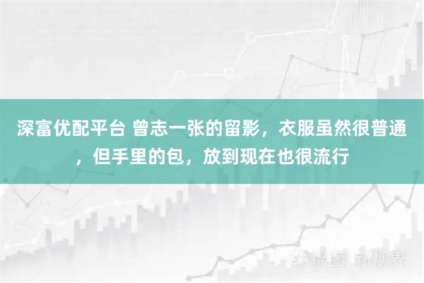 深富优配平台 曾志一张的留影，衣服虽然很普通，但手里的包，放到现在也很流行