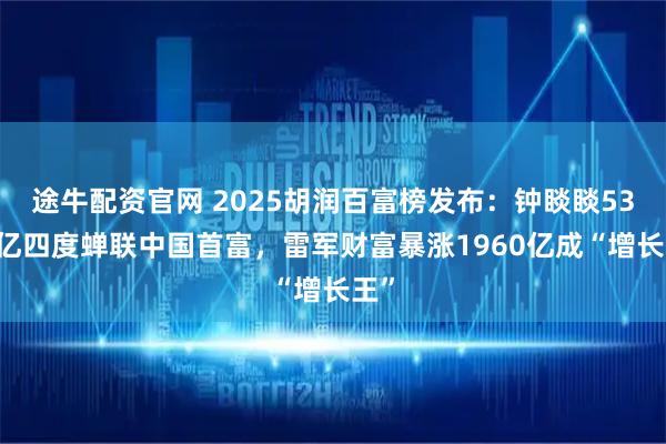 途牛配资官网 2025胡润百富榜发布：钟睒睒5300亿四度蝉联中国首富，雷军财富暴涨1960亿成“增长王”