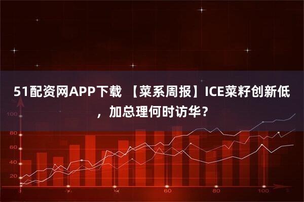51配资网APP下载 【菜系周报】ICE菜籽创新低，加总理何时访华？
